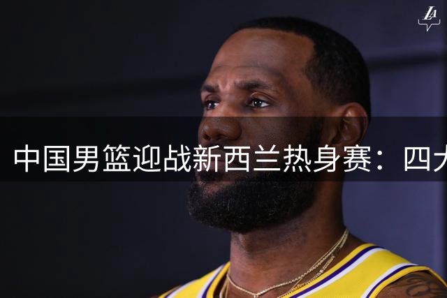 中国男篮迎战新西兰热身赛：四大利好对冲两大隐忧