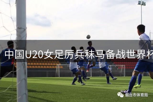 中国U20女足厉兵秣马备战世界杯 主帅王军阐释战术理念