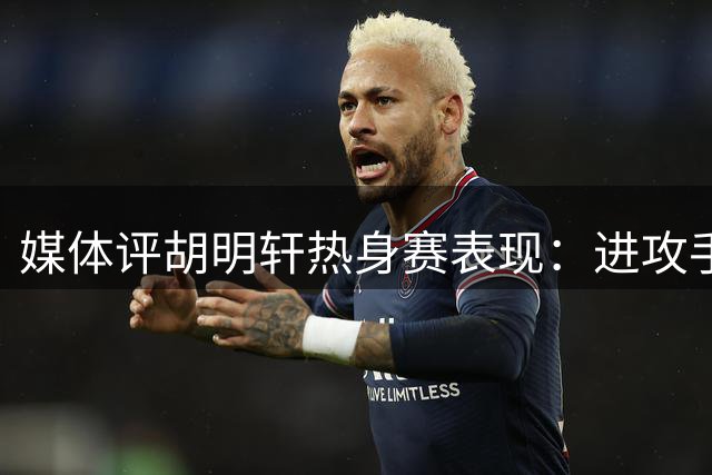 媒体评胡明轩热身赛表现：进攻手感欠佳但赛场意识出色