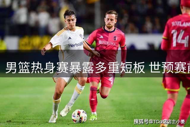 男篮热身赛暴露多重短板 世预赛前景堪忧