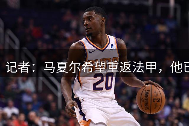 记者：马夏尔希望重返法甲，他已经被推荐给多家俱乐部